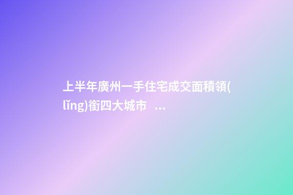 上半年廣州一手住宅成交面積領(lǐng)銜四大城市！這個區(qū)均價漲三成